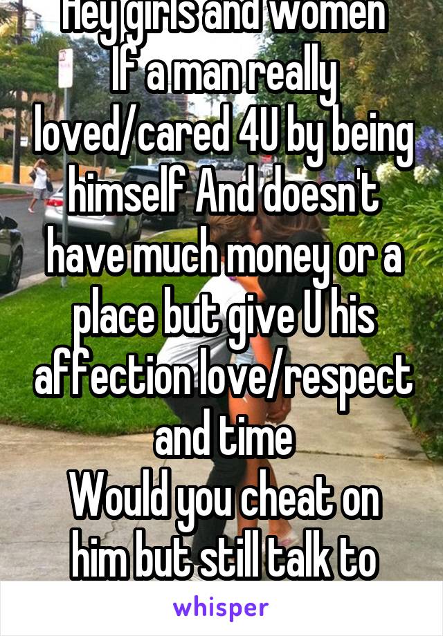 Hey girls and women
If a man really loved/cared 4U by being himself And doesn't have much money or a place but give U his affection love/respect and time
Would you cheat on him but still talk to him?