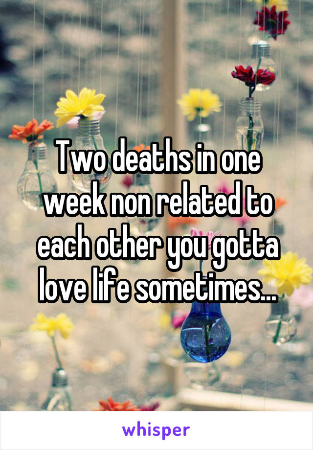 Two deaths in one week non related to each other you gotta love life sometimes...