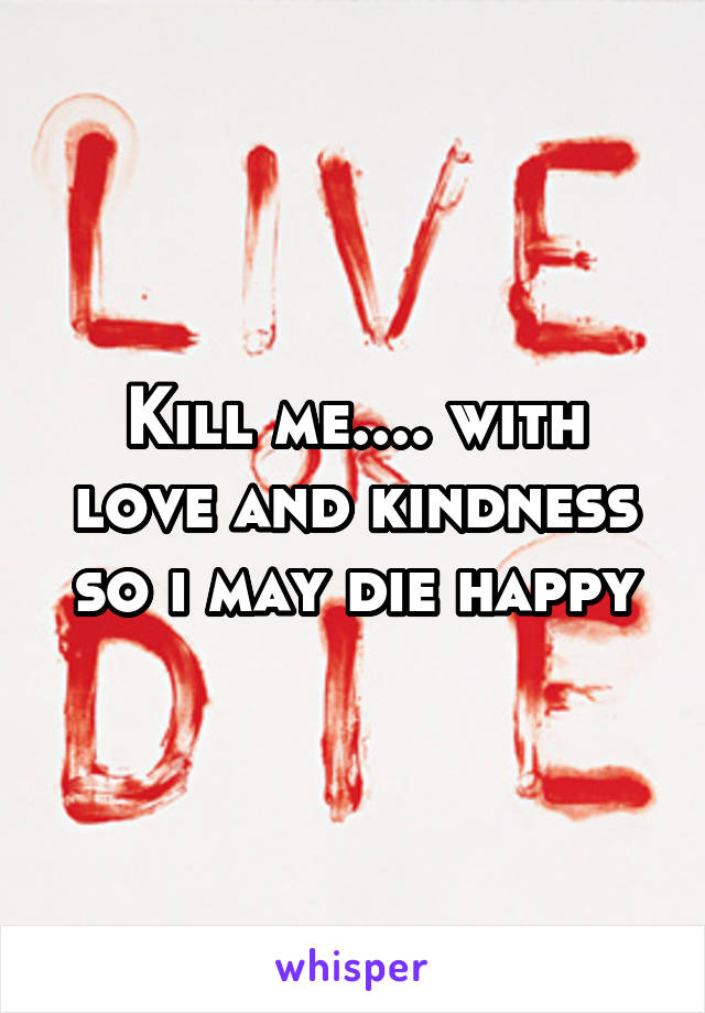 Kill me.... with love and kindness so i may die happy