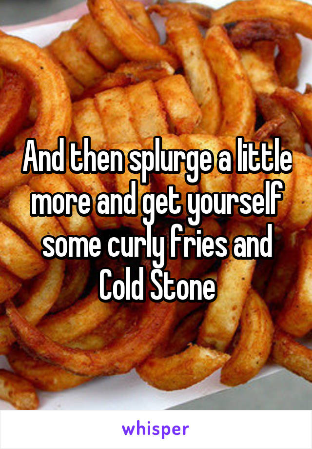 And then splurge a little more and get yourself some curly fries and Cold Stone