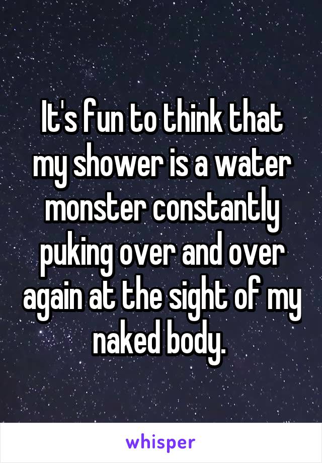 It's fun to think that my shower is a water monster constantly puking over and over again at the sight of my naked body. 
