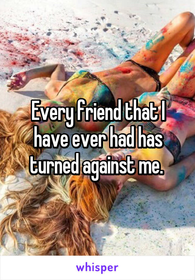 Every friend that I have ever had has turned against me. 