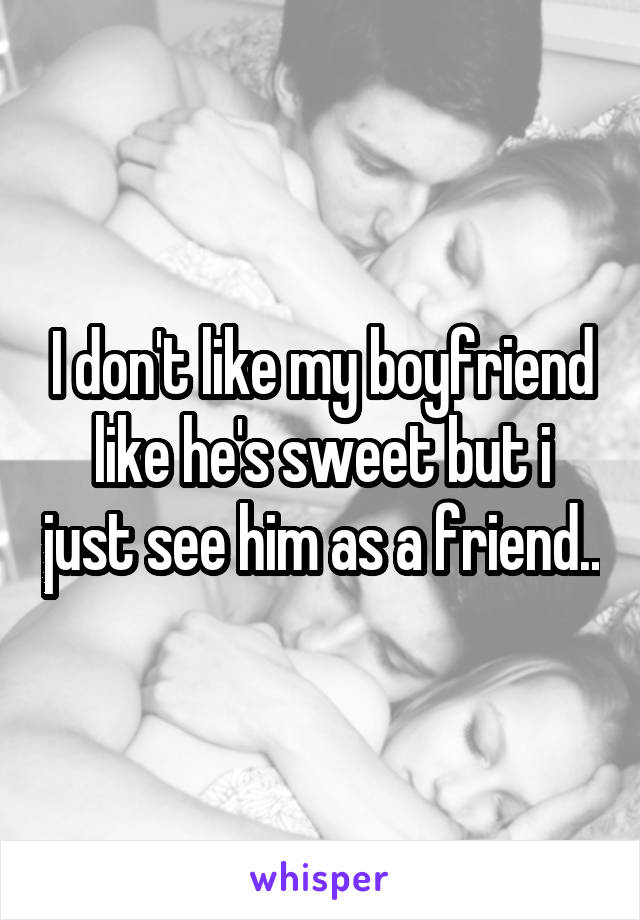 I don't like my boyfriend like he's sweet but i just see him as a friend..
