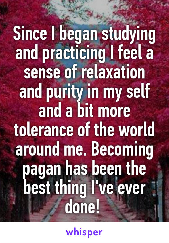 Since I began studying and practicing I feel a sense of relaxation and purity in my self and a bit more tolerance of the world around me. Becoming pagan has been the best thing I've ever done! 