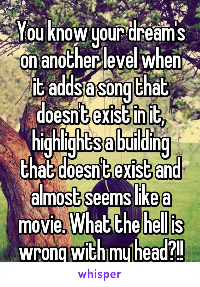 You know your dream's on another level when it adds a song that doesn't exist in it, highlights a building that doesn't exist and almost seems like a movie. What the hell is wrong with my head?!!