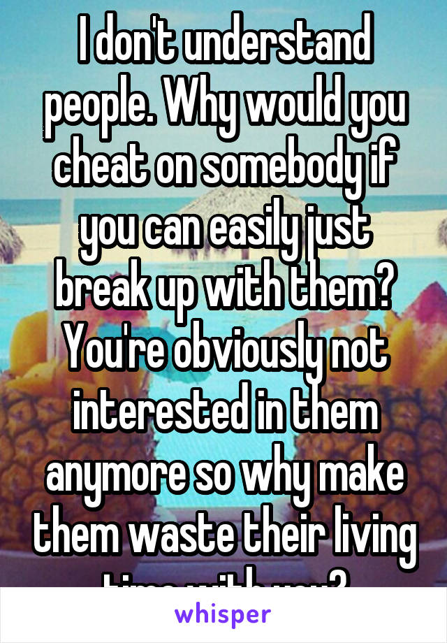 I don't understand people. Why would you cheat on somebody if you can easily just break up with them? You're obviously not interested in them anymore so why make them waste their living time with you?