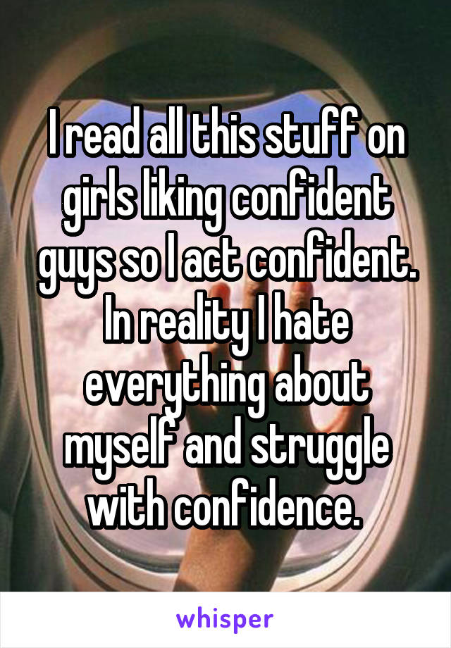 I read all this stuff on girls liking confident guys so I act confident. In reality I hate everything about myself and struggle with confidence. 