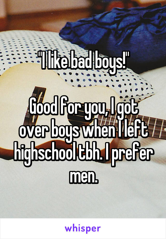 "I like bad boys!"

Good for you, I got over boys when I left highschool tbh. I prefer men.