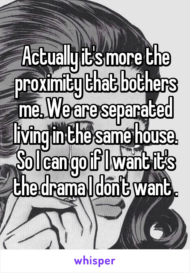 Actually it's more the proximity that bothers me. We are separated living in the same house. So I can go if I want it's the drama I don't want . 