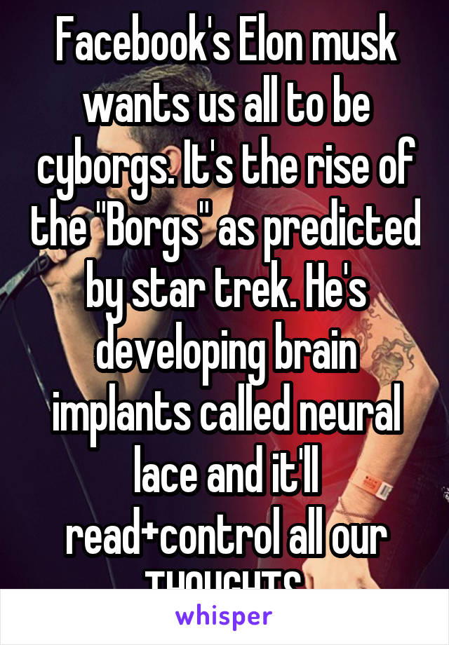 Facebook's Elon musk wants us all to be cyborgs. It's the rise of the "Borgs" as predicted by star trek. He's developing brain implants called neural lace and it'll read+control all our THOUGHTS.