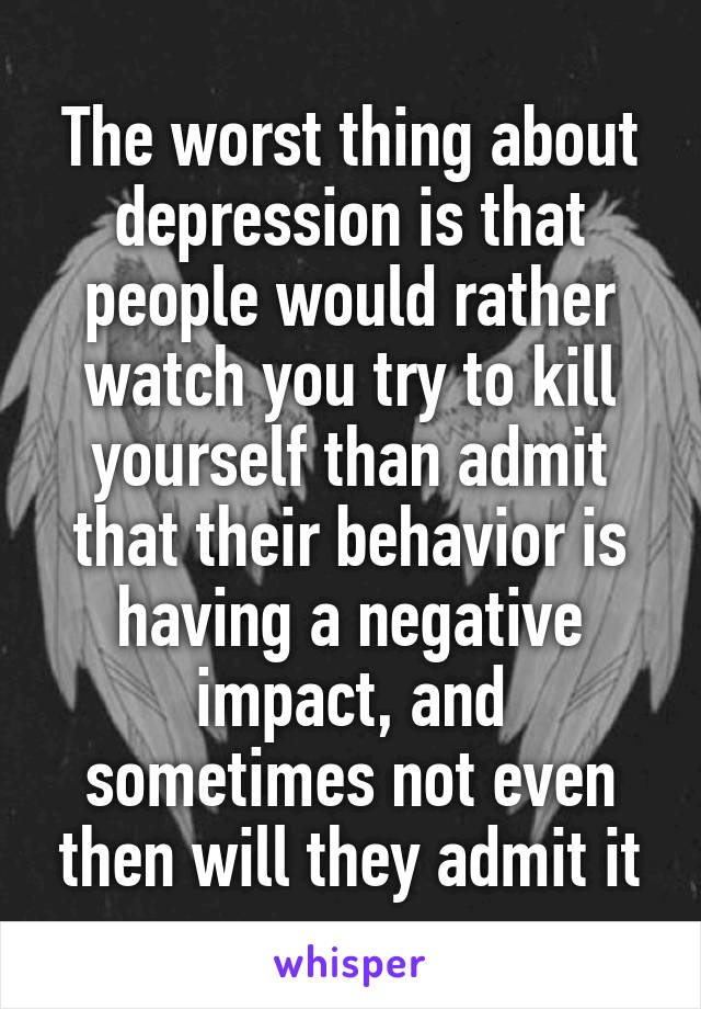 The worst thing about depression is that people would rather watch you try to kill yourself than admit that their behavior is having a negative impact, and sometimes not even then will they admit it