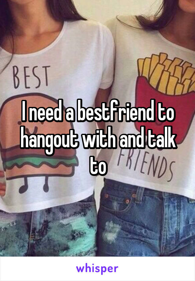 I need a bestfriend to hangout with and talk to