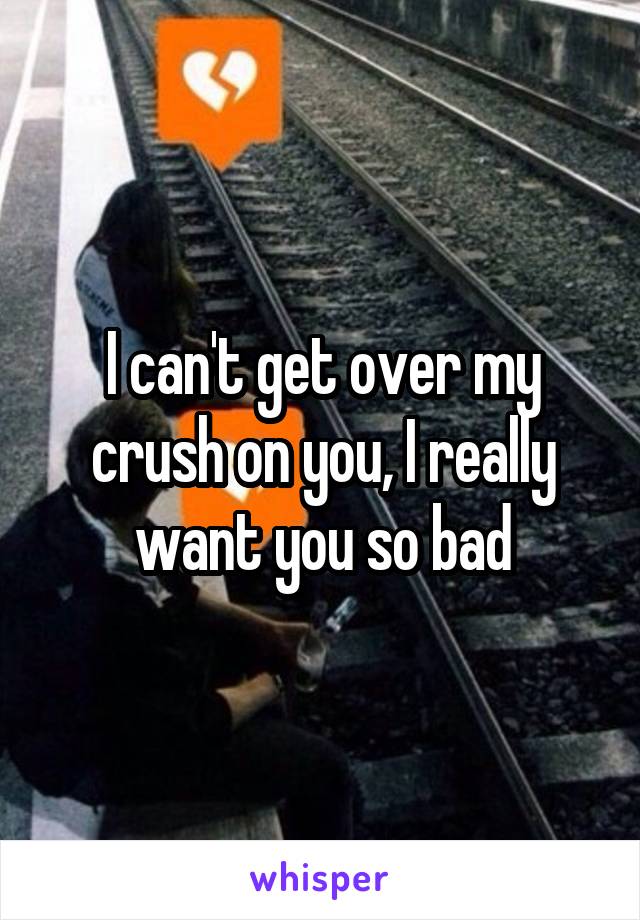 I can't get over my crush on you, I really want you so bad