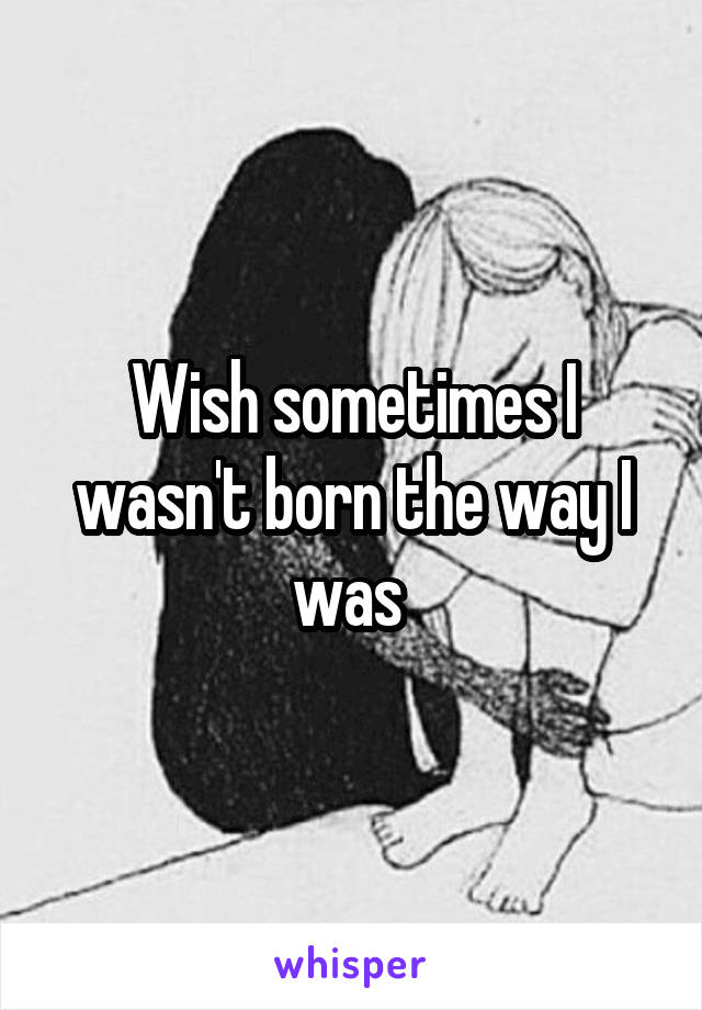 Wish sometimes I wasn't born the way I was 