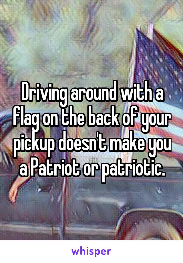 Driving around with a flag on the back of your pickup doesn't make you a Patriot or patriotic.