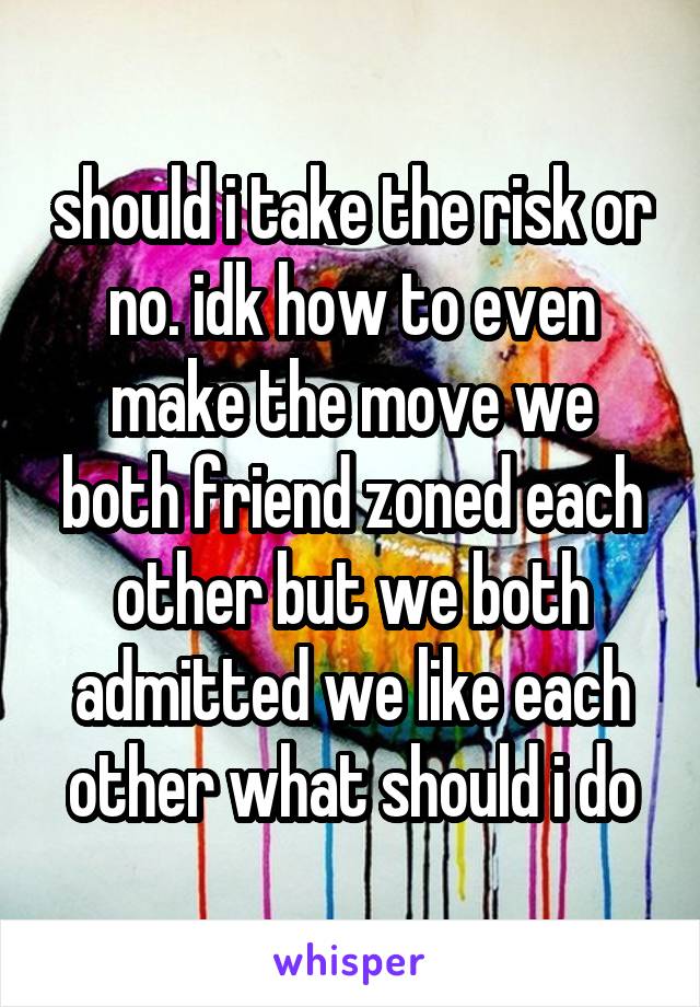should i take the risk or no. idk how to even make the move we both friend zoned each other but we both admitted we like each other what should i do