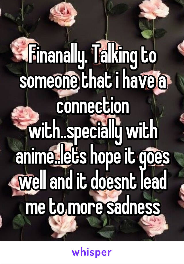 Finanally. Talking to someone that i have a connection with..specially with anime..lets hope it goes well and it doesnt lead me to more sadness