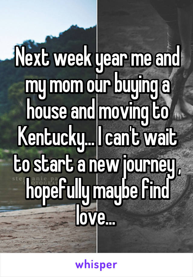 Next week year me and my mom our buying a house and moving to Kentucky... I can't wait to start a new journey , hopefully maybe find love... 