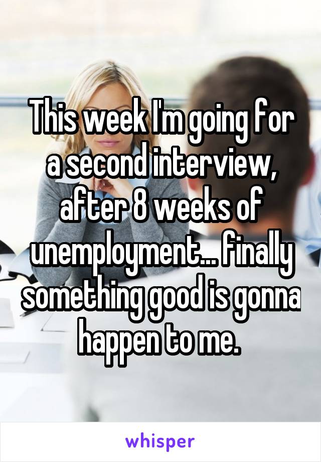 This week I'm going for a second interview, after 8 weeks of unemployment... finally something good is gonna happen to me. 