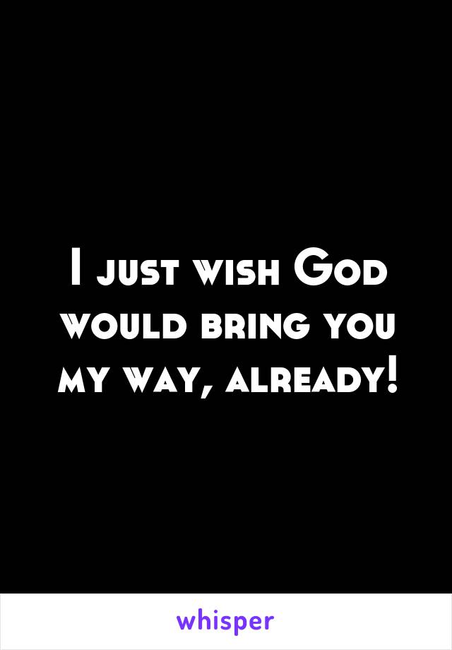 I just wish God would bring you my way, already!