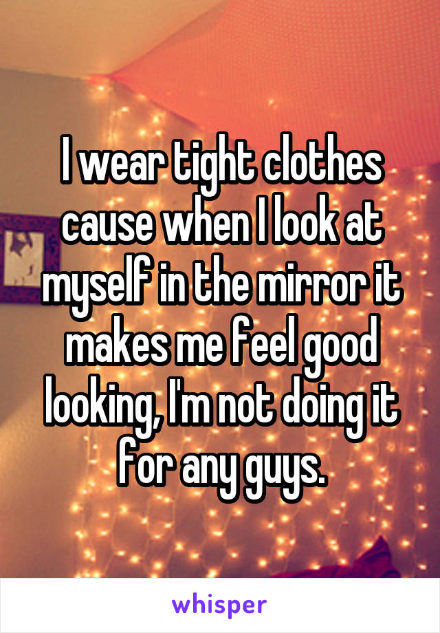 I wear tight clothes cause when I look at myself in the mirror it makes me feel good looking, I'm not doing it for any guys.