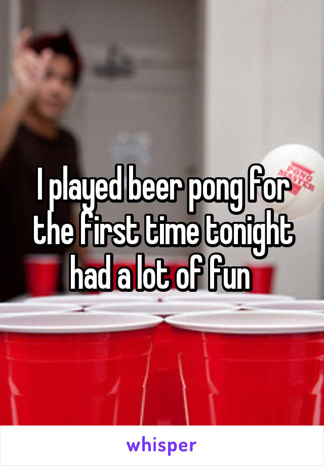 I played beer pong for the first time tonight had a lot of fun 