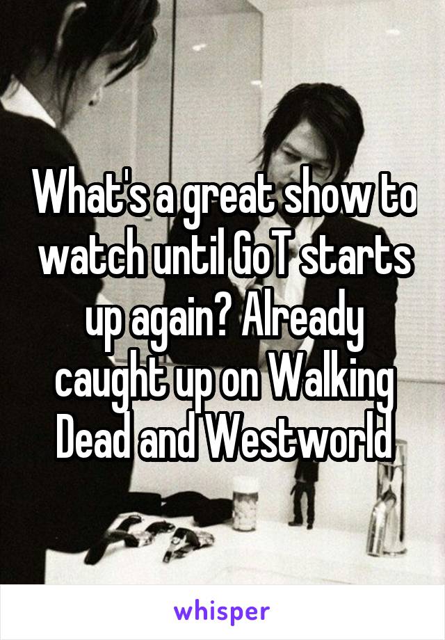 What's a great show to watch until GoT starts up again? Already caught up on Walking Dead and Westworld