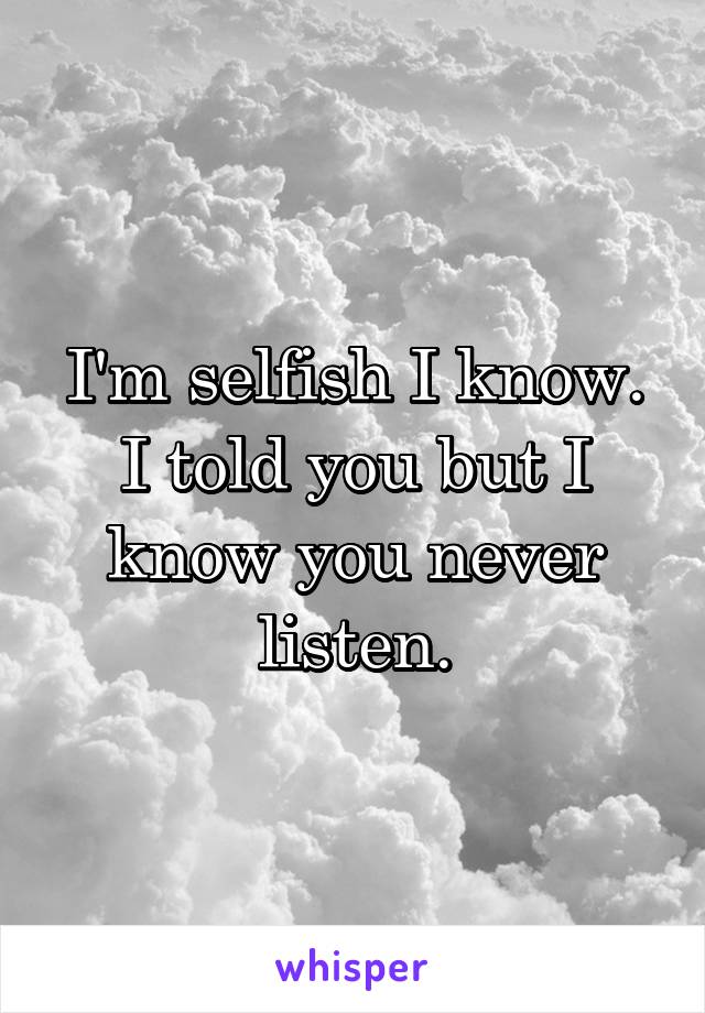 I'm selfish I know. I told you but I know you never listen.