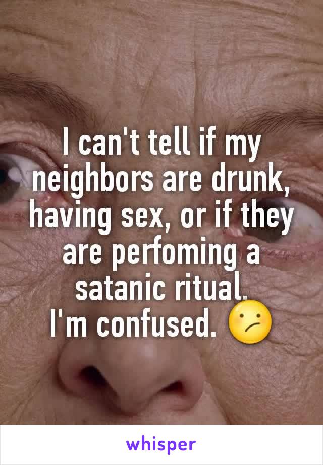 I can't tell if my neighbors are drunk, having sex, or if they are perfoming a satanic ritual.
I'm confused. 😕