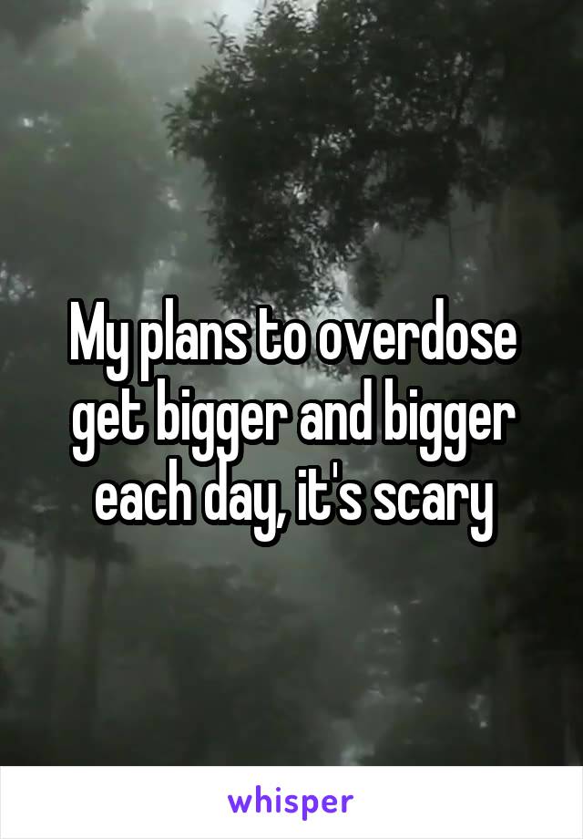 My plans to overdose get bigger and bigger each day, it's scary