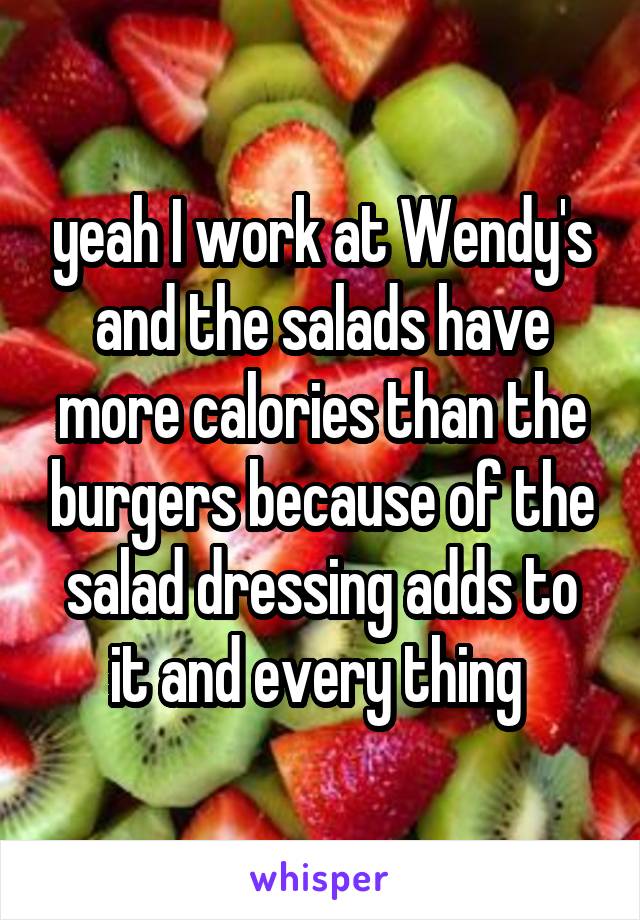 yeah I work at Wendy's and the salads have more calories than the burgers because of the salad dressing adds to it and every thing 