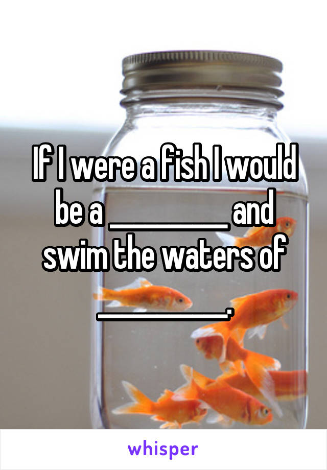 If I were a fish I would be a __________ and swim the waters of ___________.