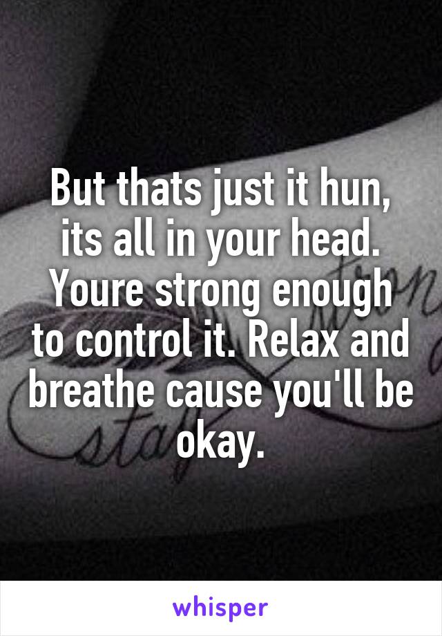 But thats just it hun, its all in your head. Youre strong enough to control it. Relax and breathe cause you'll be okay.