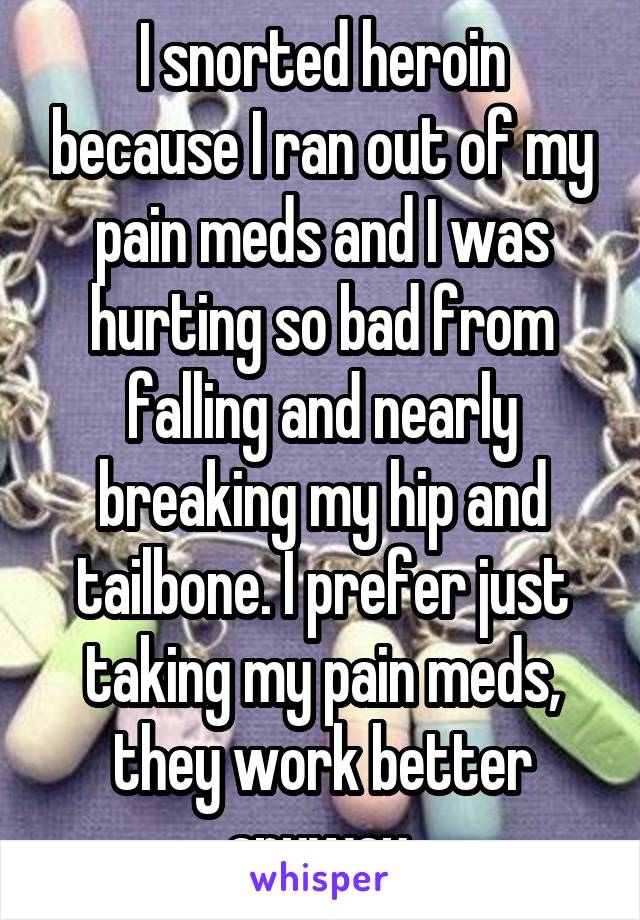 I snorted heroin because I ran out of my pain meds and I was hurting so bad from falling and nearly breaking my hip and tailbone. I prefer just taking my pain meds, they work better anyway.