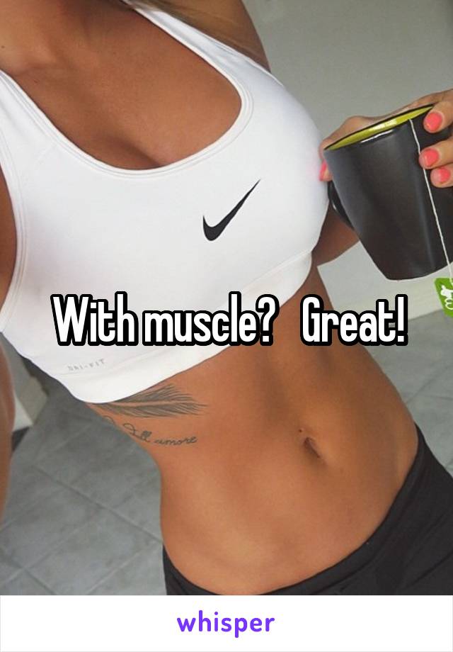 With muscle?   Great!