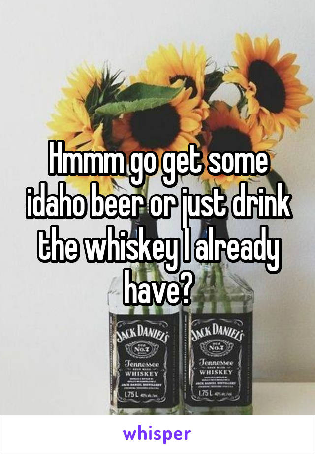 Hmmm go get some idaho beer or just drink the whiskey I already have?