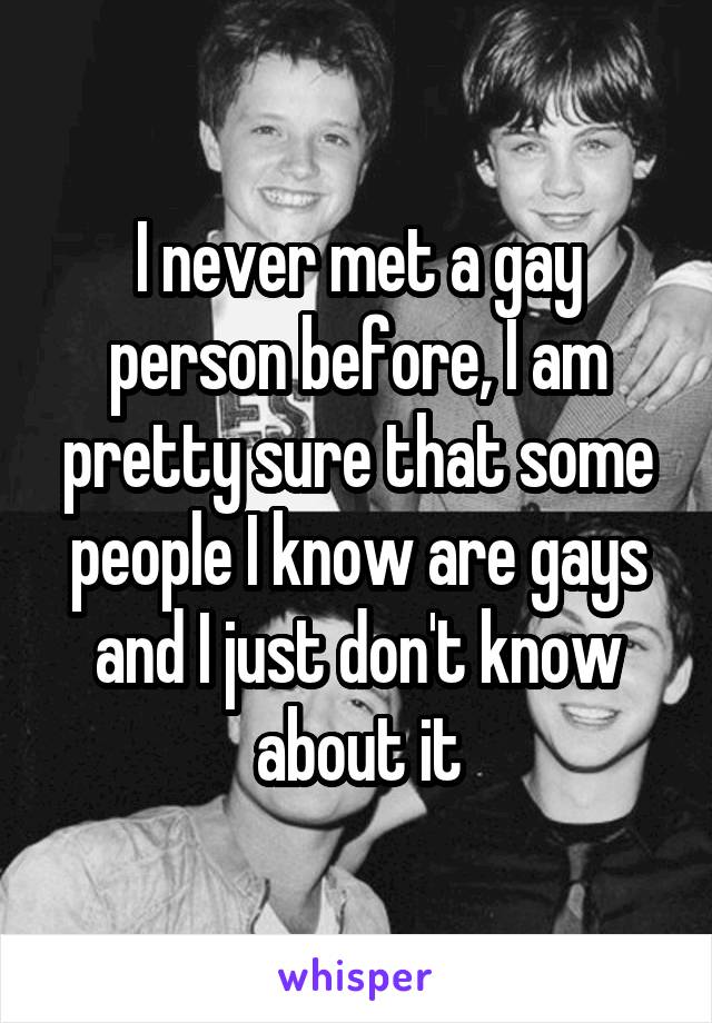 I never met a gay person before, I am pretty sure that some people I know are gays and I just don't know about it