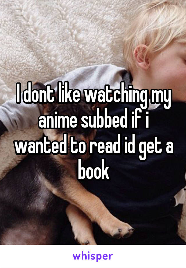 I dont like watching my anime subbed if i wanted to read id get a book