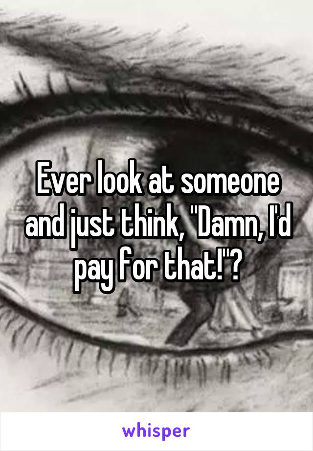 Ever look at someone and just think, "Damn, I'd pay for that!"?