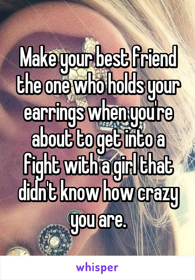 Make your best friend the one who holds your earrings when you're about to get into a fight with a girl that didn't know how crazy you are.