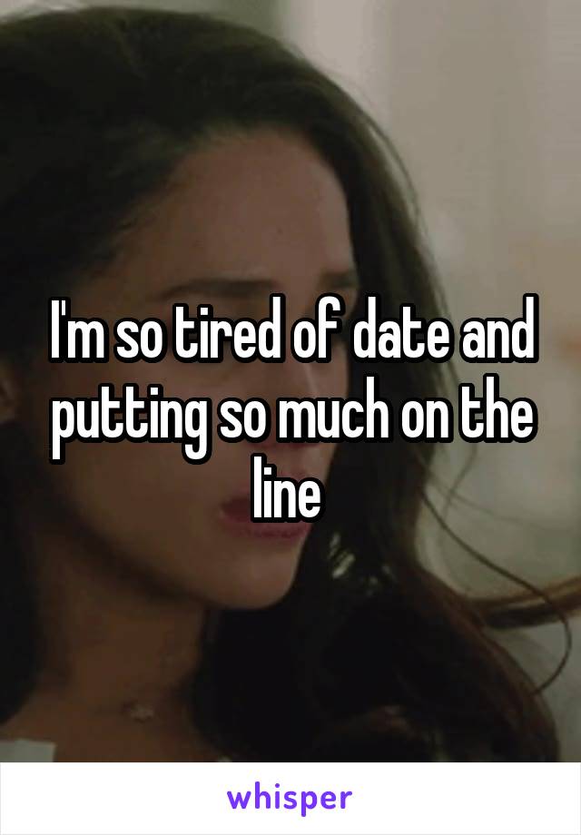I'm so tired of date and putting so much on the line 