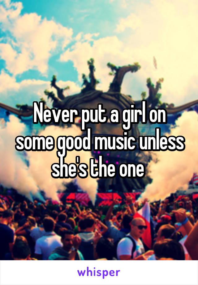 Never put a girl on some good music unless she's the one 
