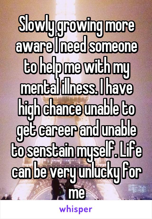 Slowly growing more aware I need someone to help me with my mental illness. I have high chance unable to get career and unable to senstain myself. Life can be very unlucky for me