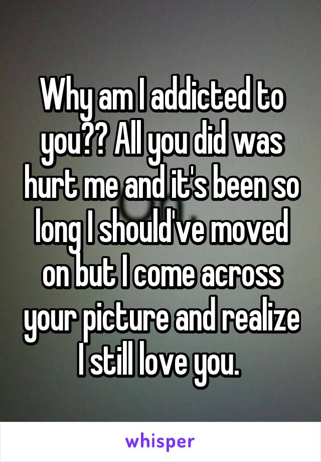 Why am I addicted to you?? All you did was hurt me and it's been so long I should've moved on but I come across your picture and realize I still love you. 
