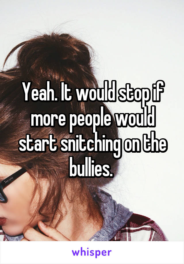 Yeah. It would stop if more people would start snitching on the bullies. 
