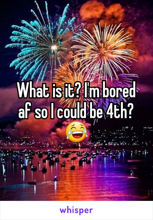 What is it? I'm bored af so I could be 4th?😂