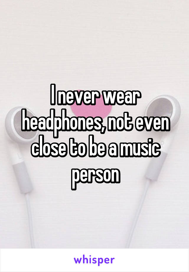 I never wear headphones, not even close to be a music person