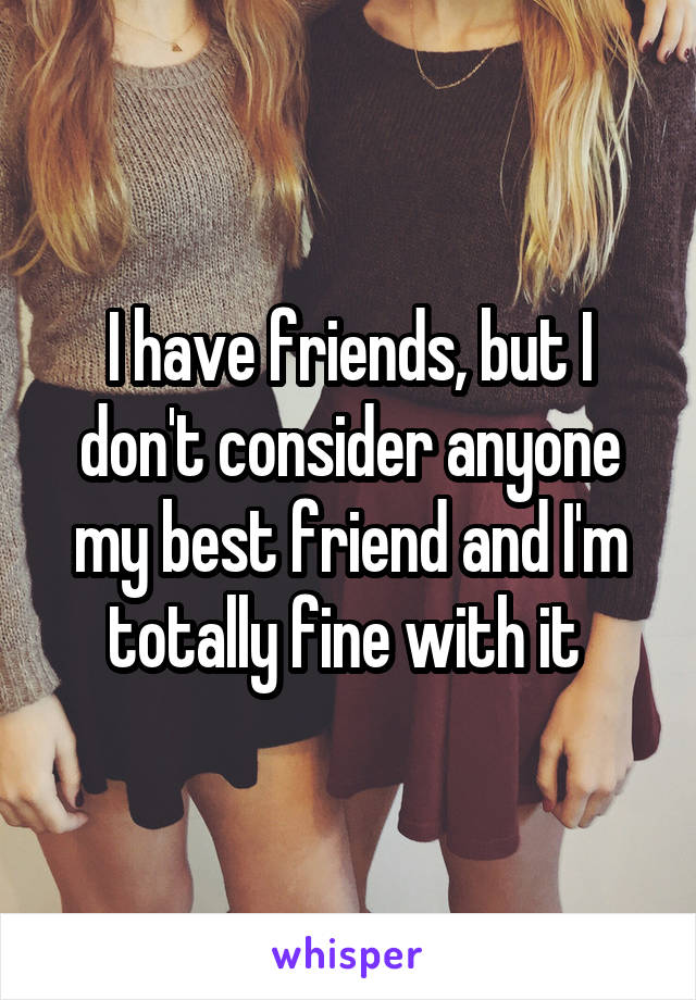 I have friends, but I don't consider anyone my best friend and I'm totally fine with it 