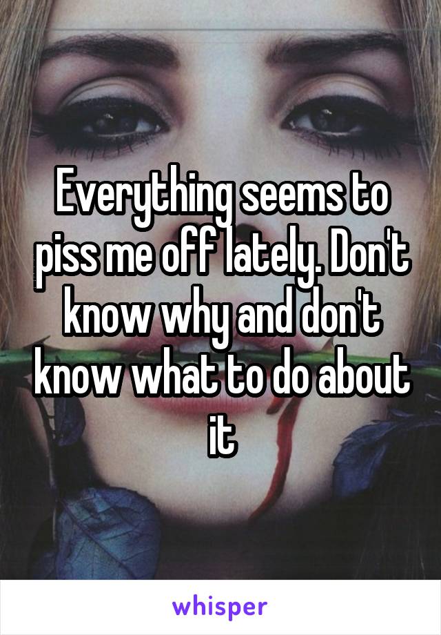 Everything seems to piss me off lately. Don't know why and don't know what to do about it