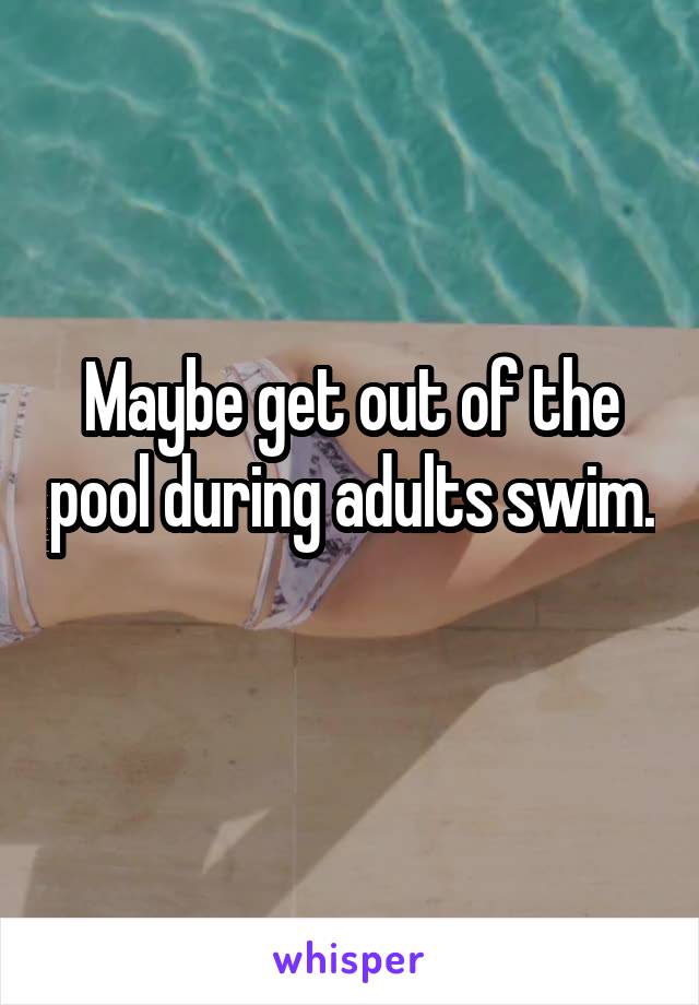 Maybe get out of the pool during adults swim. 